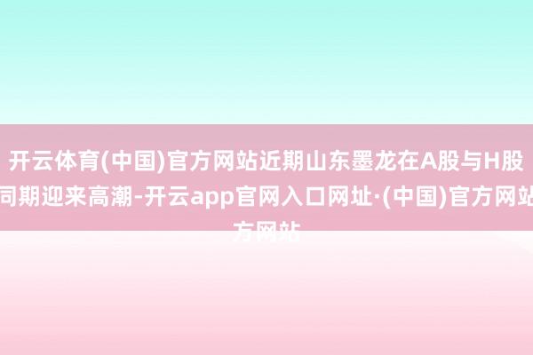 开云体育(中国)官方网站近期山东墨龙在A股与H股同期迎来高潮-开云app官网入口网址·(中国)官方网站