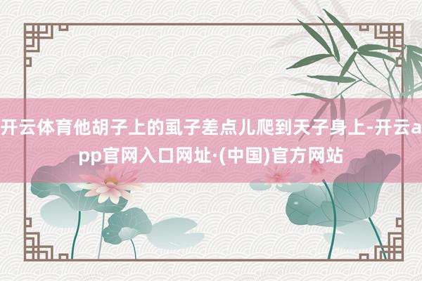 开云体育他胡子上的虱子差点儿爬到天子身上-开云app官网入口网址·(中国)官方网站