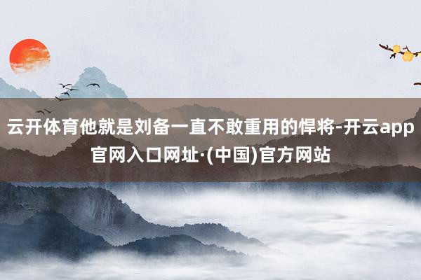 云开体育他就是刘备一直不敢重用的悍将-开云app官网入口网址·(中国)官方网站