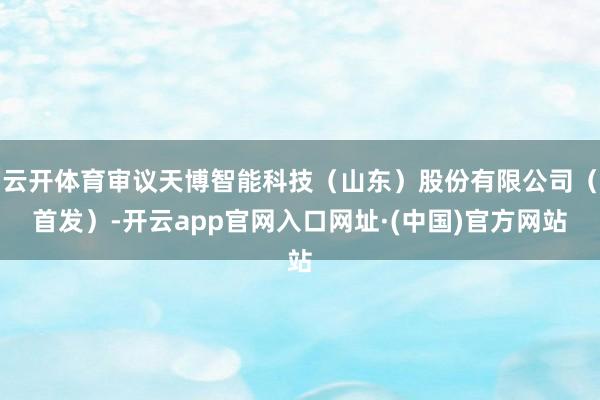 云开体育审议天博智能科技（山东）股份有限公司（首发）-开云app官网入口网址·(中国)官方网站